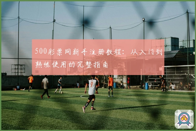 500彩票网新手注册教程：从入门到熟练使用的完整指南