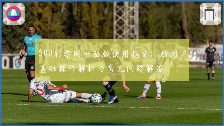 500彩票网电脑版使用指南：新用户基础操作解析与常见问题解答